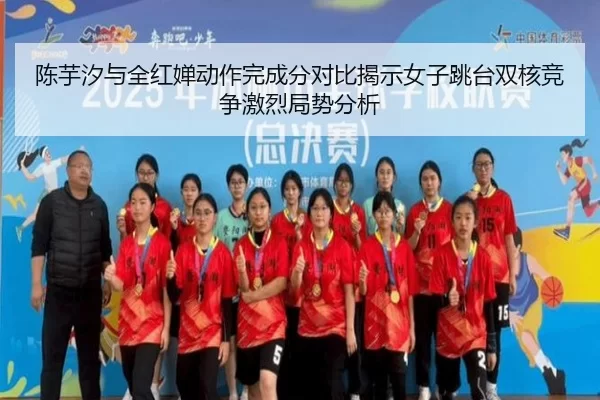 陈芋汐与全红婵动作完成分对比揭示女子跳台双核竞争激烈局势分析